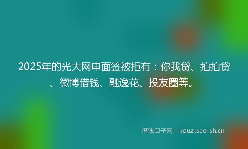 2025年的光大网申面签被拒有：你我贷、拍拍贷、微博借钱、融逸花、投友圈等。