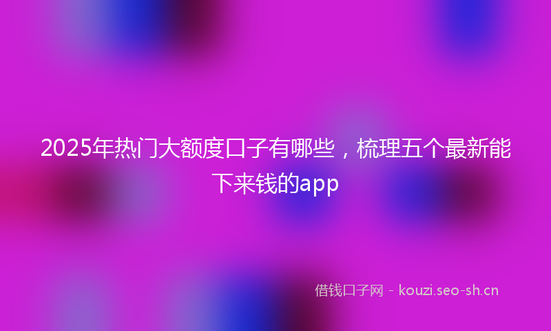 2025年热门大额度口子有哪些，梳理五个最新能下来钱的app
