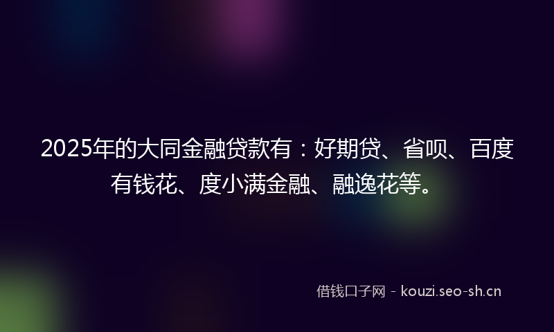 2025年的大同金融贷款有：好期贷、省呗、百度有钱花、度小满金融、融逸花等。