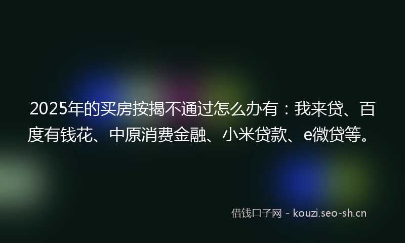 2025年的买房按揭不通过怎么办有：我来贷、百度有钱花、中原消费金融、小米贷款、e微贷等。