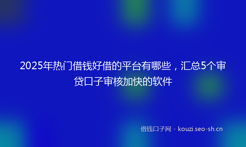 2025年热门借钱好借的平台有哪些，汇总5个审贷口子审核加快的软件