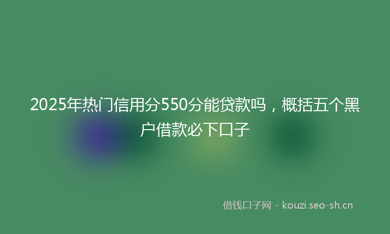 2025年热门信用分550分能贷款吗，概括五个黑户借款必下口子