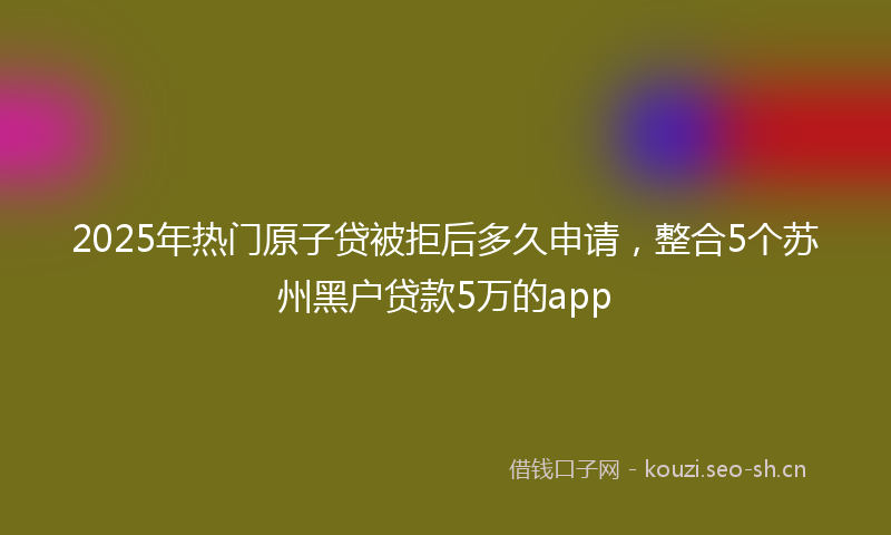 2025年热门原子贷被拒后多久申请，整合5个苏州黑户贷款5万的app