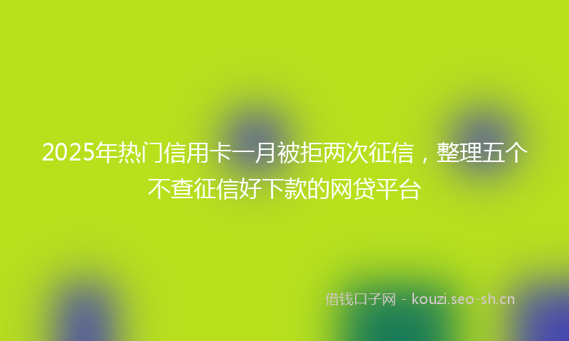 2025年热门信用卡一月被拒两次征信，整理五个不查征信好下款的网贷平台