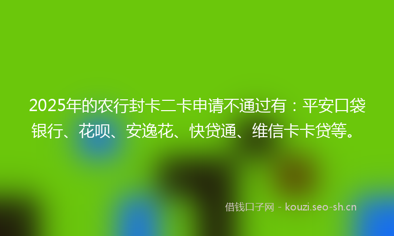 2025年的农行封卡二卡申请不通过有：平安口袋银行、花呗、安逸花、快贷通、维信卡卡贷等。