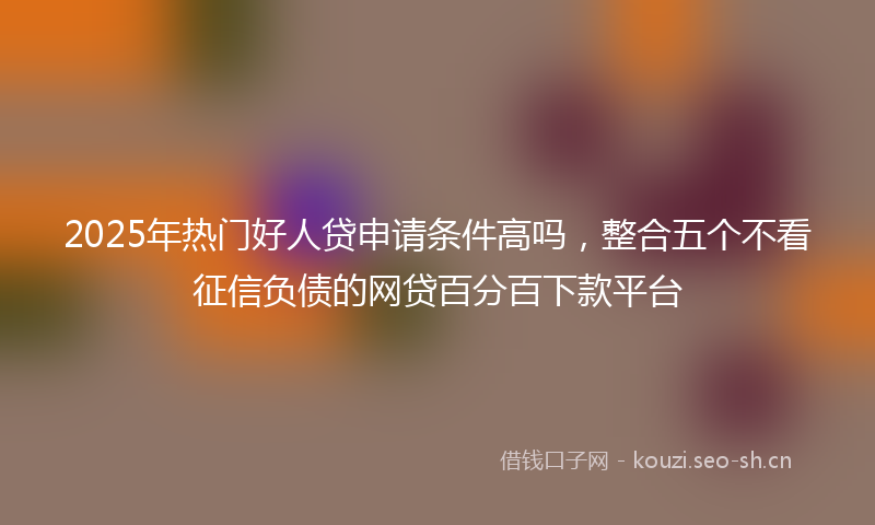2025年热门好人贷申请条件高吗,整合五个不看征信负债的网贷百分百下款平台