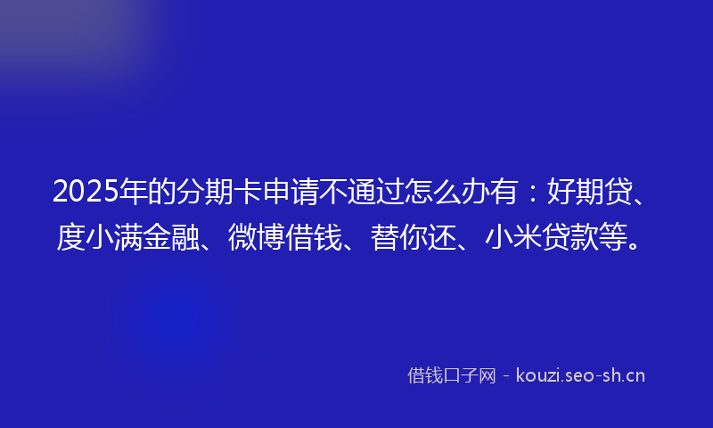 2025年的分期卡申请不通过怎么办有：好期贷、度小满金融、微博借钱、替你还、小米贷款等。