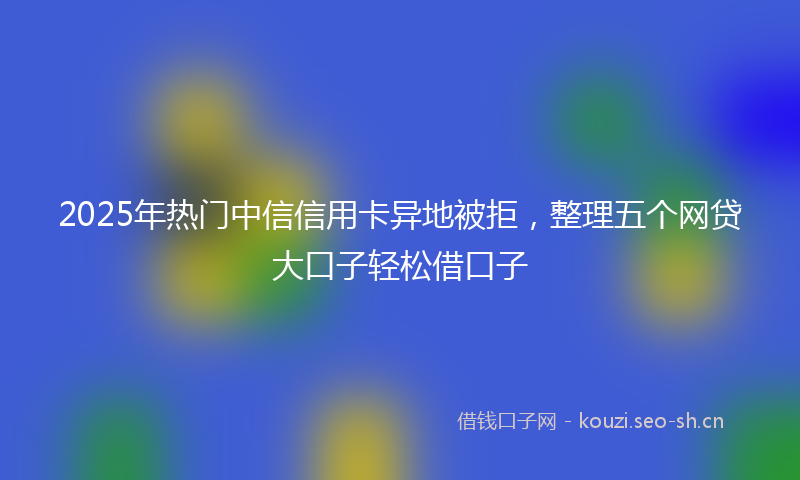 2025年热门中信信用卡异地被拒，整理五个网贷大口子轻松借口子