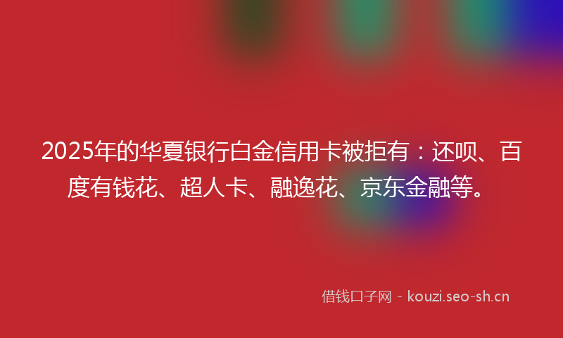 2025年的华夏银行白金信用卡被拒有：还呗、百度有钱花、超人卡、融逸花、京东金融等。