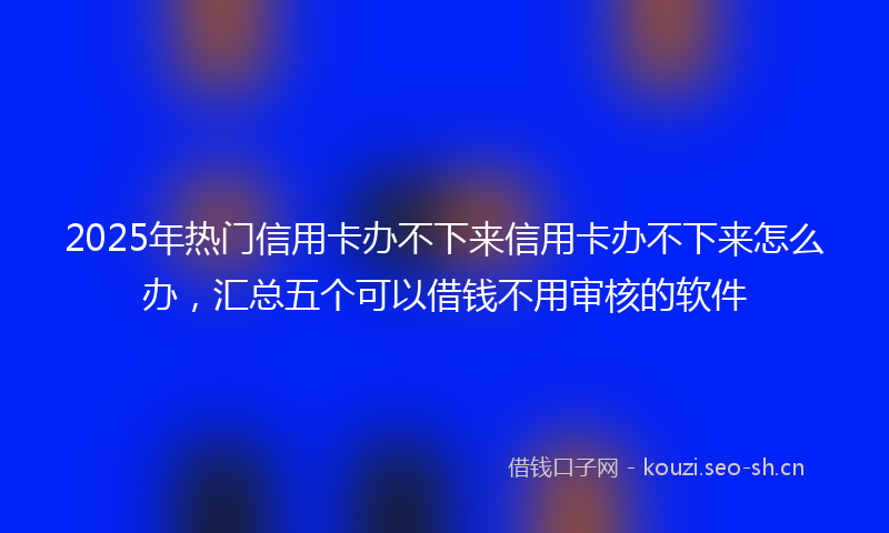 2025年热门信用卡办不下来信用卡办不下来怎么办，汇总五个可以借钱不用审核的软件