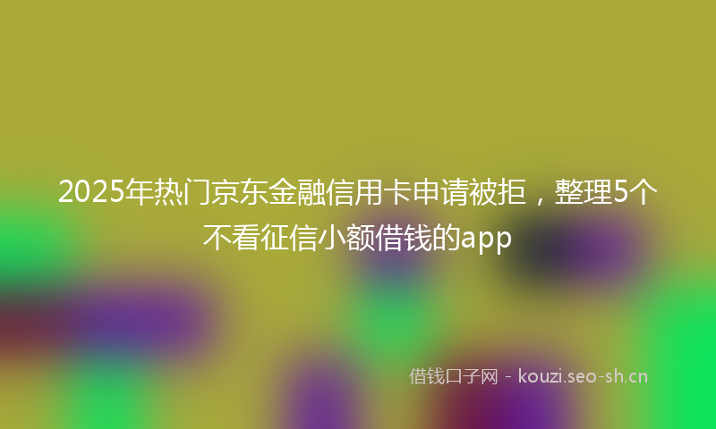 2025年热门京东金融信用卡申请被拒，整理5个不看征信小额借钱的app