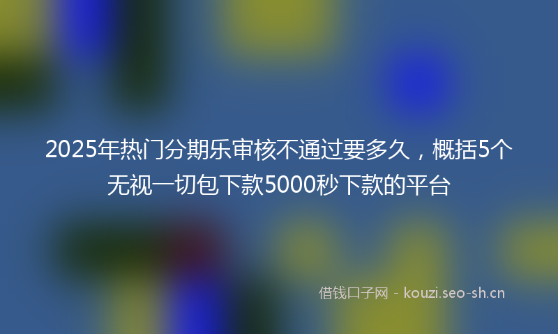 2025年热门分期乐审核不通过要多久，概括5个无视一切包下款5000秒下款的平台