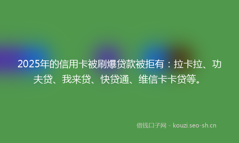 2025年的信用卡被刷爆贷款被拒有：拉卡拉、功夫贷、我来贷、快贷通、维信卡卡贷等。