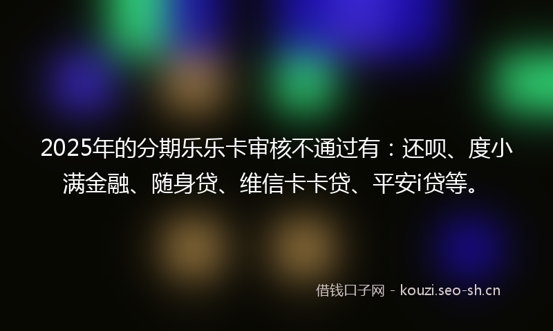 2025年的分期乐乐卡审核不通过有：还呗、度小满金融、随身贷、维信卡卡贷、平安i贷等。