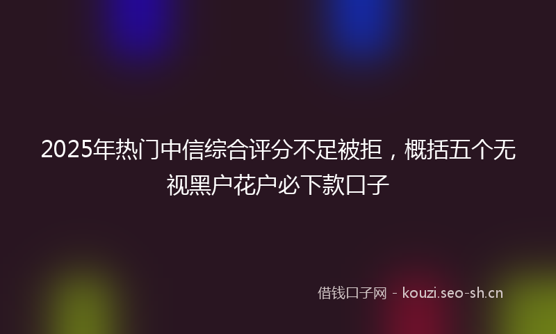 2025年热门中信综合评分不足被拒，概括五个无视黑户花户必下款口子