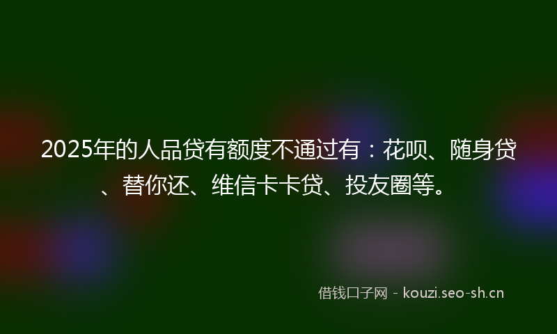 2025年的人品贷有额度不通过有：花呗、随身贷、替你还、维信卡卡贷、投友圈等。