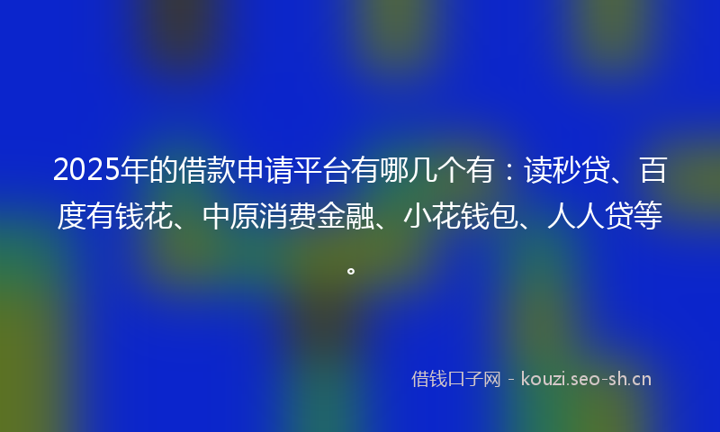 2025年的借款申请平台有哪几个有：读秒贷、百度有钱花、中原消费金融、小花钱包、人人贷等。