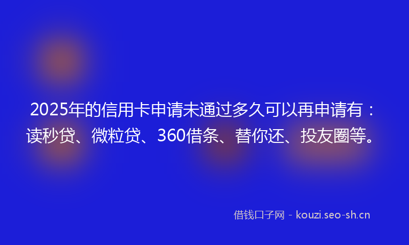 2025年的信用卡申请未通过多久可以再申请有：读秒贷、微粒贷、360借条、替你还、投友圈等。