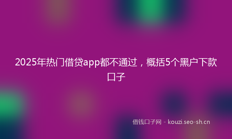2025年热门借贷app都不通过，概括5个黑户下款口子