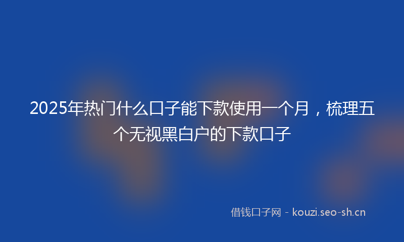 2025年热门什么口子能下款使用一个月，梳理五个无视黑白户的下款口子