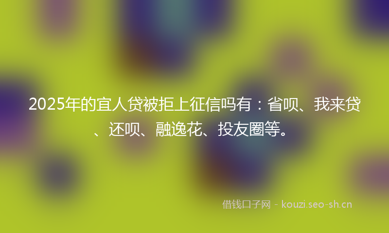 2025年的宜人贷被拒上征信吗有：省呗、我来贷、还呗、融逸花、投友圈等。