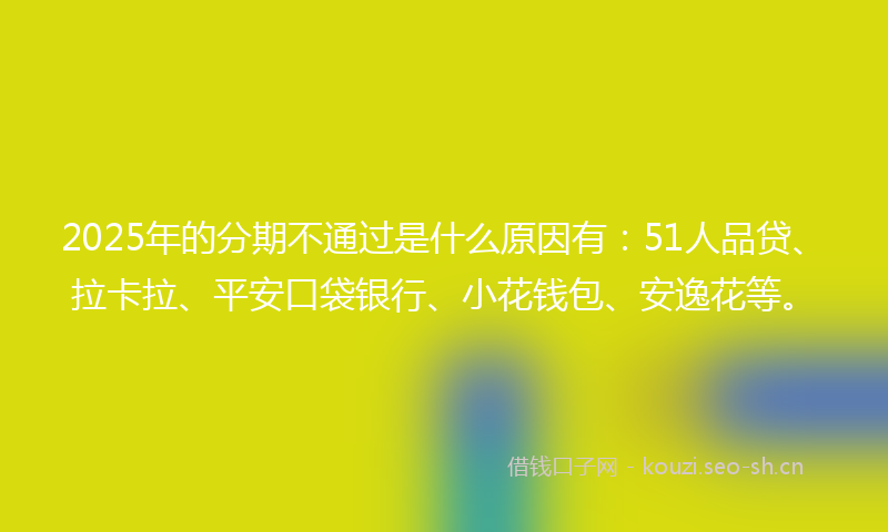 2025年的分期不通过是什么原因有：51人品贷、拉卡拉、平安口袋银行、小花钱包、安逸花等。