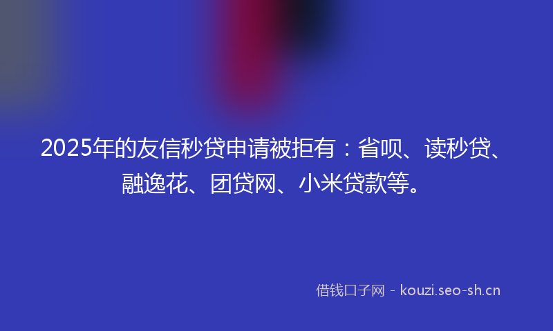 2025年的友信秒贷申请被拒有：省呗、读秒贷、融逸花、团贷网、小米贷款等。