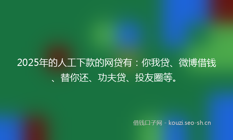 2025年的人工下款的网贷有：你我贷、微博借钱、替你还、功夫贷、投友圈等。