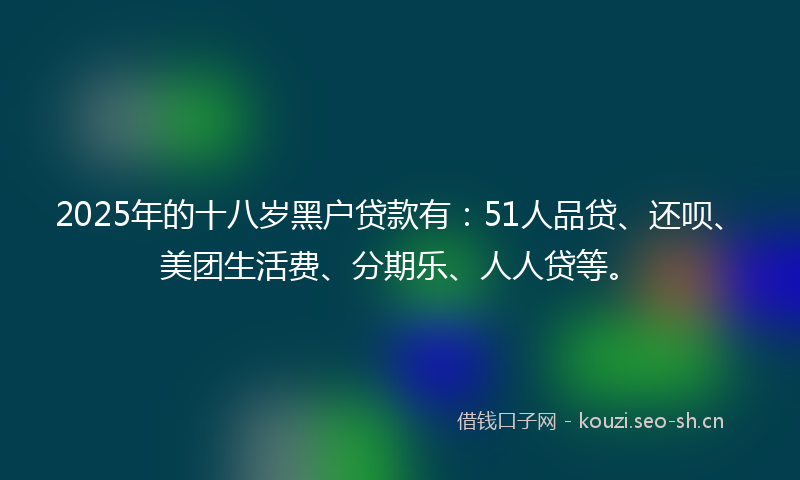 2025年的十八岁黑户贷款有：51人品贷、还呗、美团生活费、分期乐、人人贷等。