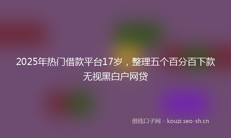 2025年热门借款平台17岁，整理五个百分百下款无视黑白户网贷