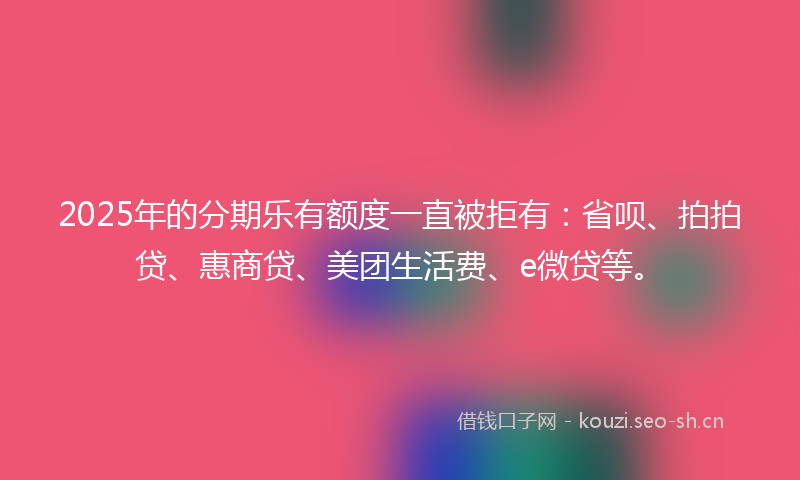 2025年的分期乐有额度一直被拒有：省呗、拍拍贷、惠商贷、美团生活费、e微贷等。