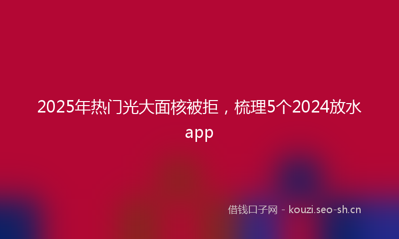 2025年热门光大面核被拒，梳理5个2024放水app