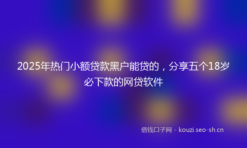 2025年热门小额贷款黑户能贷的，分享五个18岁必下款的网贷软件