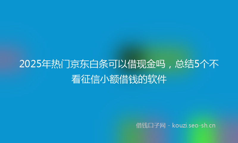 2025年热门京东白条可以借现金吗，总结5个不看征信小额借钱的软件