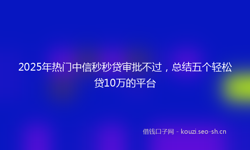 2025年热门中信秒秒贷审批不过，总结五个轻松贷10万的平台