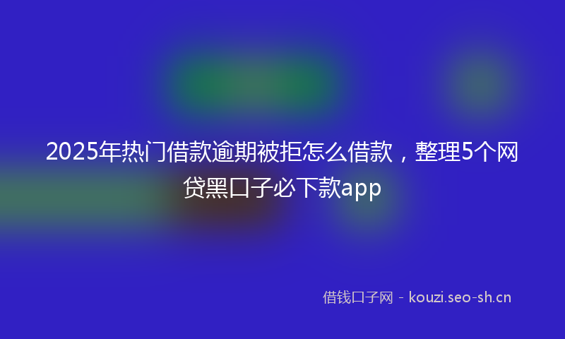 2025年热门借款逾期被拒怎么借款，整理5个网贷黑口子必下款app