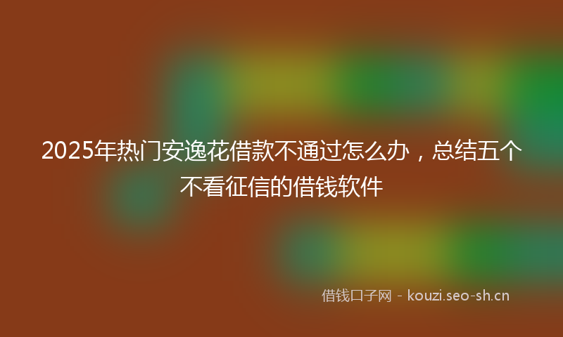 2025年热门安逸花借款不通过怎么办，总结五个不看征信的借钱软件