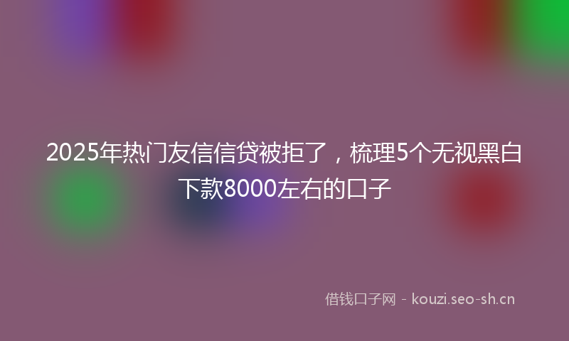 2025年热门友信信贷被拒了，梳理5个无视黑白下款8000左右的口子