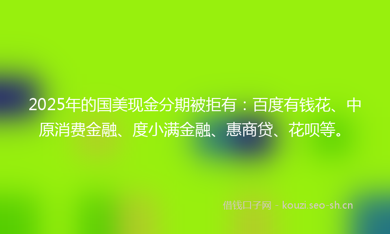 2025年的国美现金分期被拒有：百度有钱花、中原消费金融、度小满金融、惠商贷、花呗等。