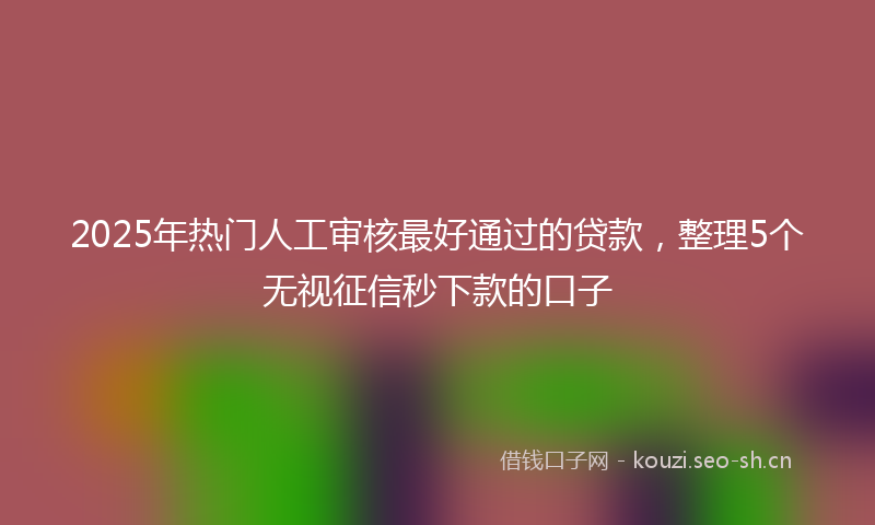 2025年热门人工审核最好通过的贷款，整理5个无视征信秒下款的口子