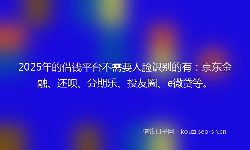 2025年的借钱平台不需要人脸识别的有：京东金融、还呗、分期乐、投友圈、e微贷等。