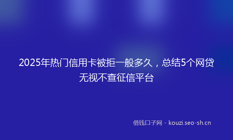 2025年热门信用卡被拒一般多久，总结5个网贷无视不查征信平台