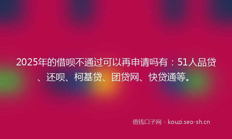 2025年的借呗不通过可以再申请吗有：51人品贷、还呗、柯基贷、团贷网、快贷通等。