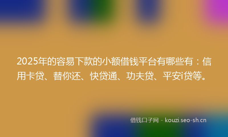 2025年的容易下款的小额借钱平台有哪些有：信用卡贷、替你还、快贷通、功夫贷、平安i贷等。