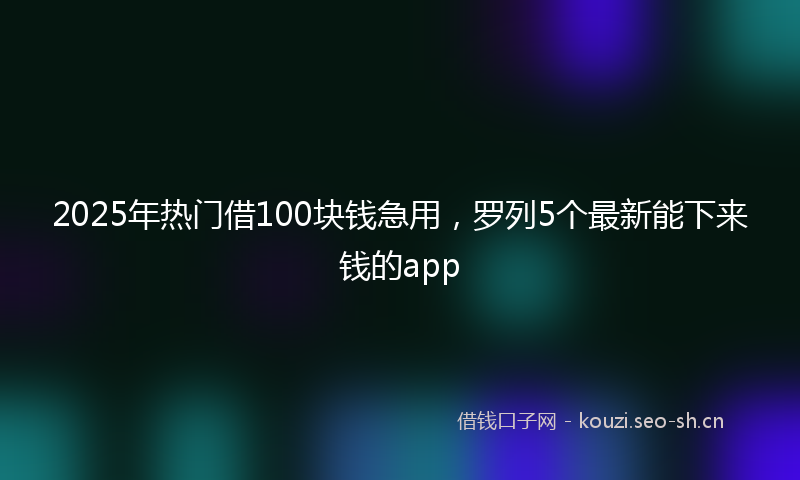 2025年热门借100块钱急用，罗列5个最新能下来钱的app