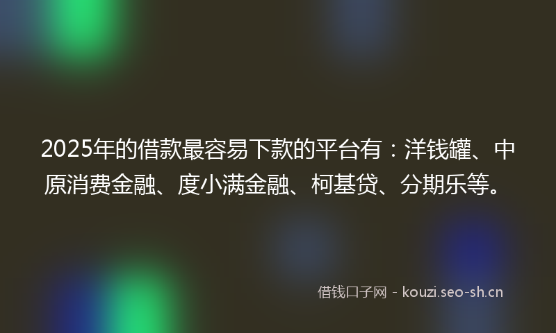 2025年的借款最容易下款的平台有：洋钱罐、中原消费金融、度小满金融、柯基贷、分期乐等。