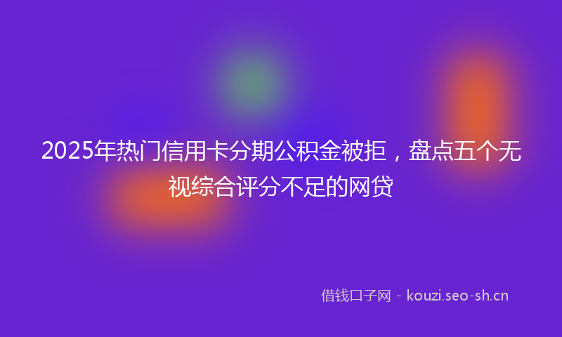 2025年热门信用卡分期公积金被拒，盘点五个无视综合评分不足的网贷