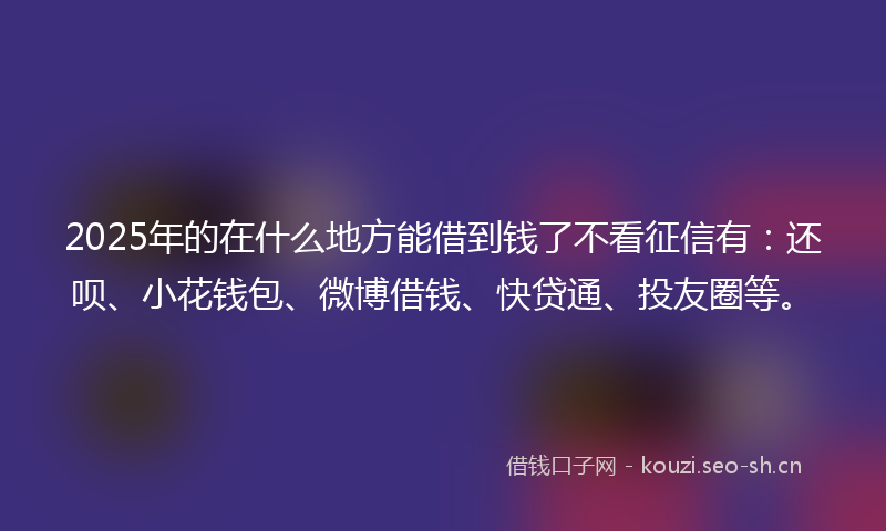 2025年的在什么地方能借到钱了不看征信有：还呗、小花钱包、微博借钱、快贷通、投友圈等。