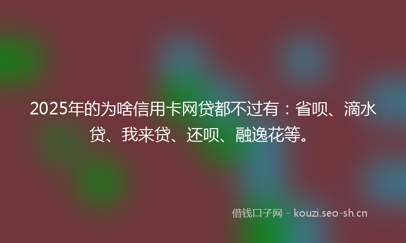 2025年的为啥信用卡网贷都不过有：省呗、滴水贷、我来贷、还呗、融逸花等。
