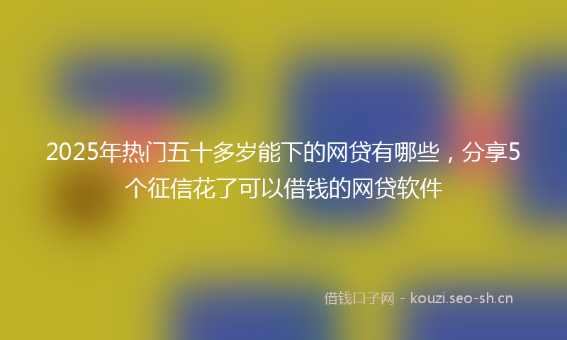 2025年热门五十多岁能下的网贷有哪些，分享5个征信花了可以借钱的网贷软件